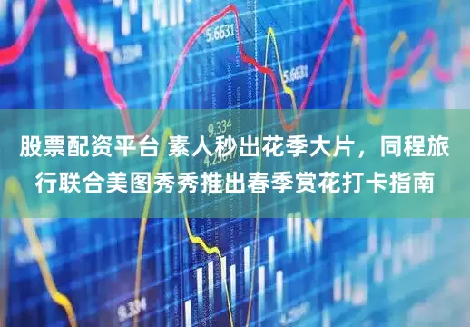 股票配资平台 素人秒出花季大片，同程旅行联合美图秀秀推出春季赏花打卡指南