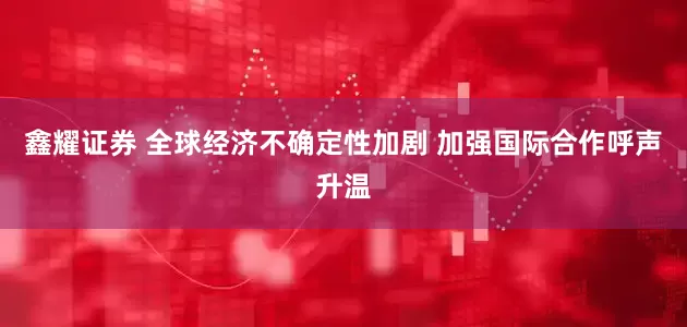 鑫耀证券 全球经济不确定性加剧 加强国际合作呼声升温