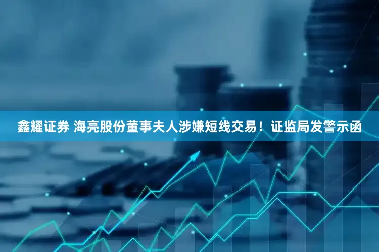 鑫耀证券 海亮股份董事夫人涉嫌短线交易！证监局发警示函