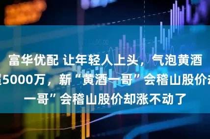 富华优配 让年轻人上头，气泡黄酒618大卖超5000万，新“黄酒一哥”会稽山股价却涨不动了