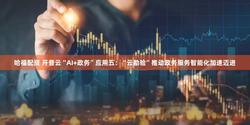 哈福配资 开普云“AI+政务”应用五：“云勘验”推动政务服务智能化加速迈进