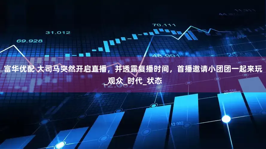 富华优配 大司马突然开启直播，并透露复播时间，首播邀请小团团一起来玩_观众_时代_状态