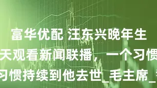 富华优配 汪东兴晚年生活平淡，每天观看新闻联播，一个习惯持续到他去世_毛主席_警卫_历史