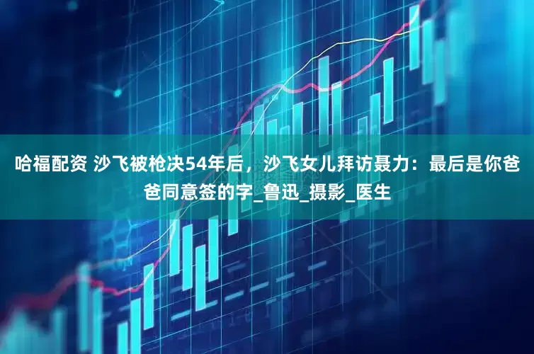 哈福配资 沙飞被枪决54年后，沙飞女儿拜访聂力：最后是你爸爸同意签的字_鲁迅_摄影_医生