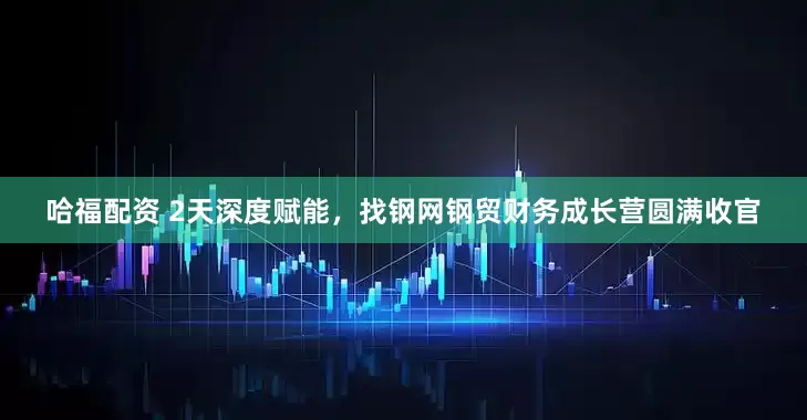 哈福配资 2天深度赋能，找钢网钢贸财务成长营圆满收官