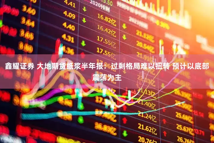 鑫耀证券 大地期货纸浆半年报：过剩格局难以扭转 预计以底部震荡为主
