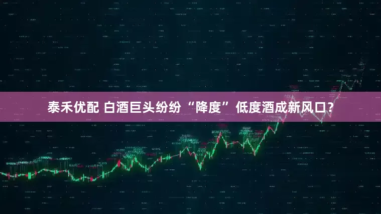 泰禾优配 白酒巨头纷纷 “降度” 低度酒成新风口？
