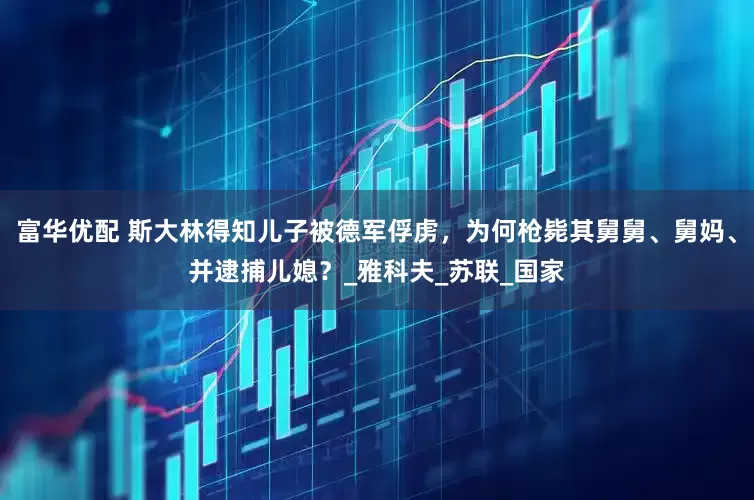 富华优配 斯大林得知儿子被德军俘虏，为何枪毙其舅舅、舅妈、并逮捕儿媳？_雅科夫_苏联_国家