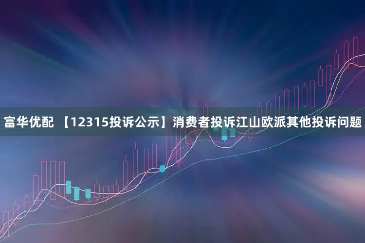富华优配 【12315投诉公示】消费者投诉江山欧派其他投诉问题