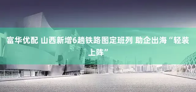 富华优配 山西新增6趟铁路图定班列 助企出海“轻装上阵”