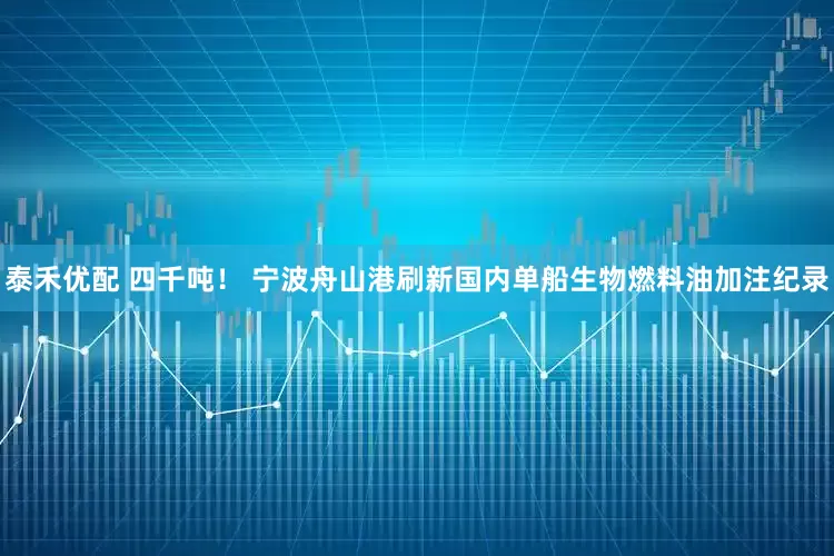 泰禾优配 四千吨！ 宁波舟山港刷新国内单船生物燃料油加注纪录