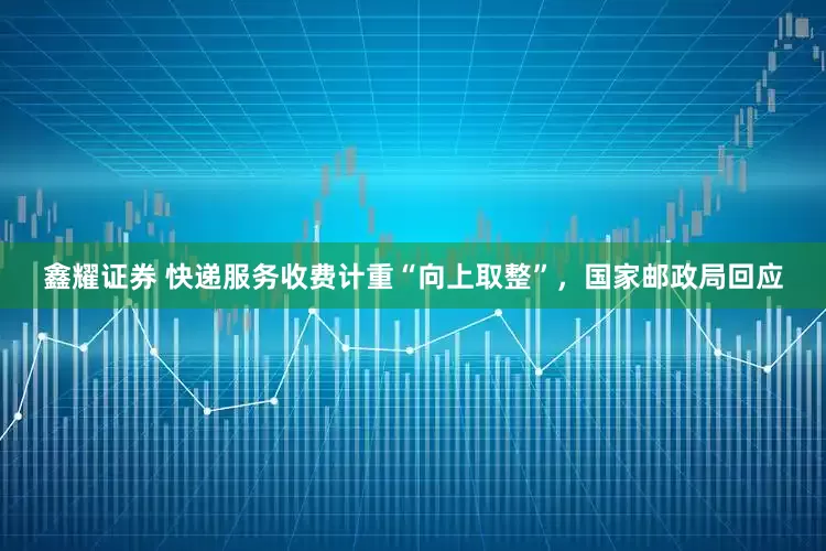 鑫耀证券 快递服务收费计重“向上取整”，国家邮政局回应