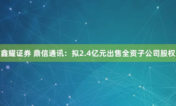 鑫耀证券 鼎信通讯：拟2.4亿元出售全资子公司股权