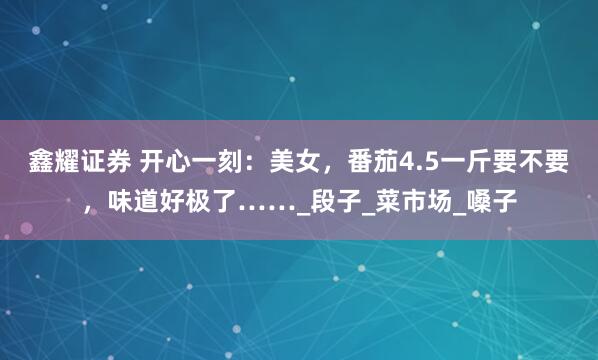 鑫耀证券 开心一刻：美女，番茄4.5一斤要不要，味道好极了……_段子_菜市场_嗓子