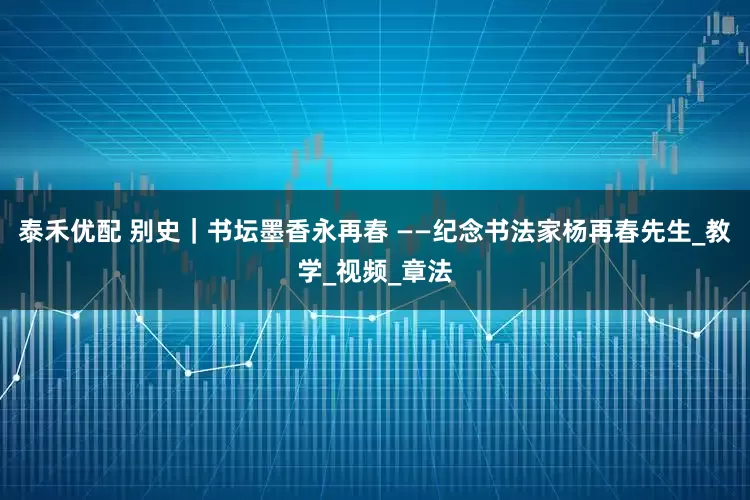 泰禾优配 别史｜书坛墨香永再春 ——纪念书法家杨再春先生_教学_视频_章法